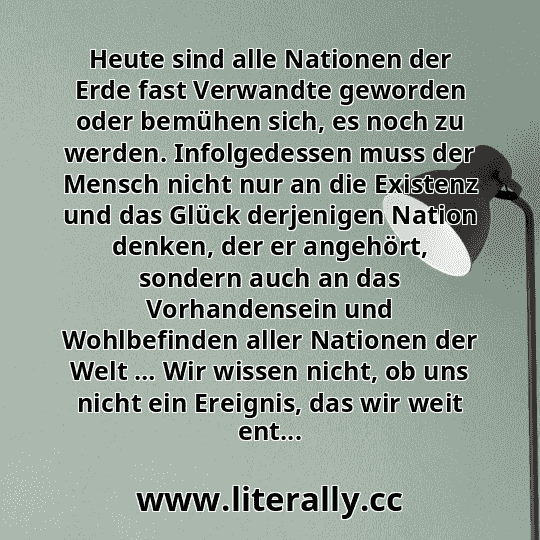 Heute sind alle Nationen der Erde fast Verwandte geworden oder bemühen sich, es noch zu werden. Infolgedessen muss der Mensch nicht nur an die Existenz und das Glück derjenigen Nation denken, der er angehört, sondern auch an das Vorhandensein und Wohlbefinden aller Nationen der Welt … Wir wissen nicht, ob uns nicht ein Ereignis, das wir weit ent...