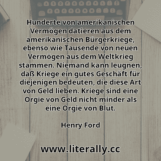 Hunderte von amerikanischen Vermögen datieren aus dem amerikanischen Bürgerkriege, ebenso wie Tausende von neuen Vermögen aus dem Weltkrieg stammen. Niemand kann leugnen, daß Kriege ein gutes Geschäft für diejenigen bedeuten, die diese Art von Geld lieben. Kriege sind eine Orgie von Geld nicht minder als eine Orgie von Blut.
Henry Ford
