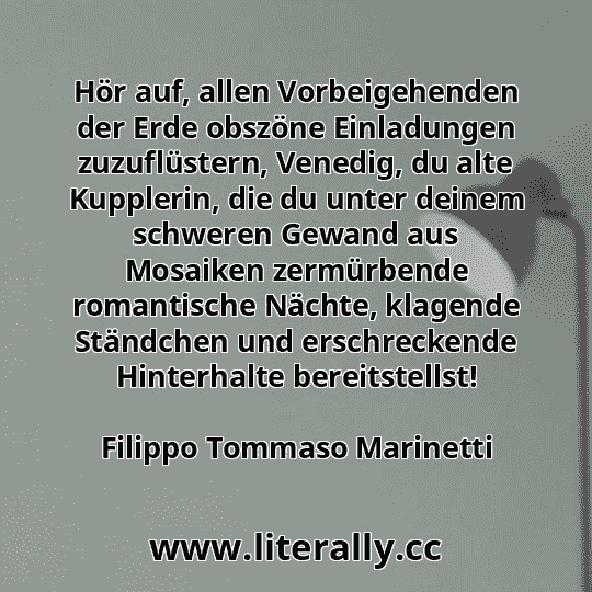 Hör auf, allen Vorbeigehenden der Erde obszöne Einladungen zuzuflüstern, Venedig, du alte Kupplerin, die du unter deinem schweren Gewand aus Mosaiken zermürbende romantische Nächte, klagende Ständchen und erschreckende Hinterhalte bereitstellst!
Filippo Tommaso Marinetti
