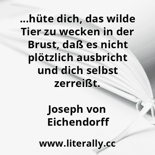 ...hüte dich, das wilde Tier zu wecken in der Brust, daß es nicht plötzlich ausbricht und dich selbst zerreißt.
Joseph von Eichendorff
