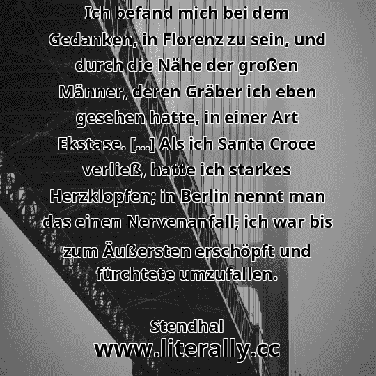 Ich befand mich bei dem Gedanken, in Florenz zu sein, und durch die Nähe der großen Männer, deren Gräber ich eben gesehen hatte, in einer Art Ekstase. […] Als ich Santa Croce verließ, hatte ich starkes Herzklopfen; in Berlin nennt man das einen Nervenanfall; ich war bis zum Äußersten erschöpft und fürchtete umzufallen.
Stendhal
