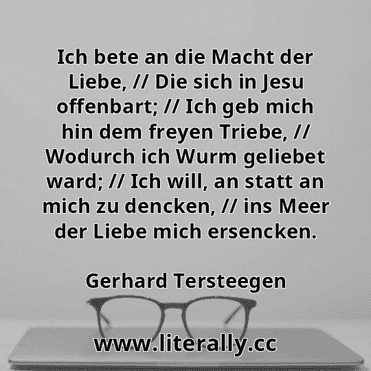Ich bete an die Macht der Liebe, // Die sich in Jesu offenbart; // Ich geb mich hin dem freyen Triebe, // Wodurch ich Wurm geliebet ward; // Ich will, an statt an mich zu dencken, // ins Meer der Liebe mich ersencken.
Gerhard Tersteegen
