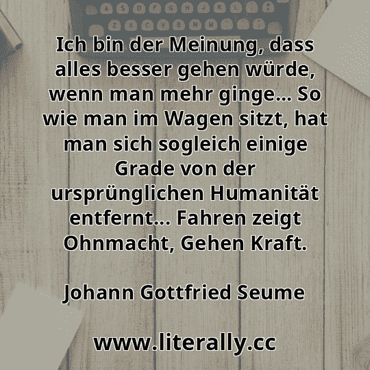 Ich bin der Meinung, dass alles besser gehen würde, wenn man mehr ginge... So wie man im Wagen sitzt, hat man sich sogleich einige Grade von der ursprünglichen Humanität entfernt... Fahren zeigt Ohnmacht, Gehen Kraft.
Johann Gottfried Seume
