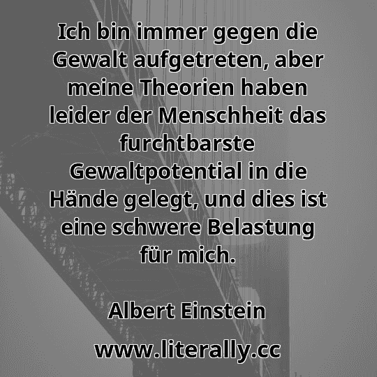 Ich bin immer gegen die Gewalt aufgetreten, aber meine Theorien haben leider der Menschheit das furchtbarste Gewaltpotential in die Hände gelegt, und dies ist eine schwere Belastung für mich.
Albert Einstein
