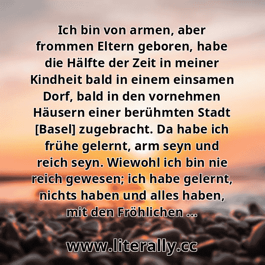Ich bin von armen, aber frommen Eltern geboren, habe die Hälfte der Zeit in meiner Kindheit bald in einem einsamen Dorf, bald in den vornehmen Häusern einer berühmten Stadt [Basel] zugebracht. Da habe ich frühe gelernt, arm seyn und reich seyn. Wiewohl ich bin nie reich gewesen; ich habe gelernt, nichts haben und alles haben, mit den Fröhlichen ...