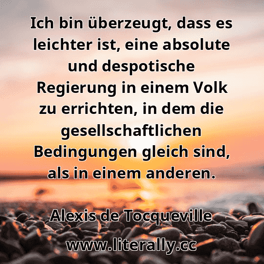 Ich bin überzeugt, dass es leichter ist, eine absolute und despotische Regierung in einem Volk zu errichten, in dem die gesellschaftlichen Bedingungen gleich sind, als in einem anderen.
Alexis de Tocqueville
