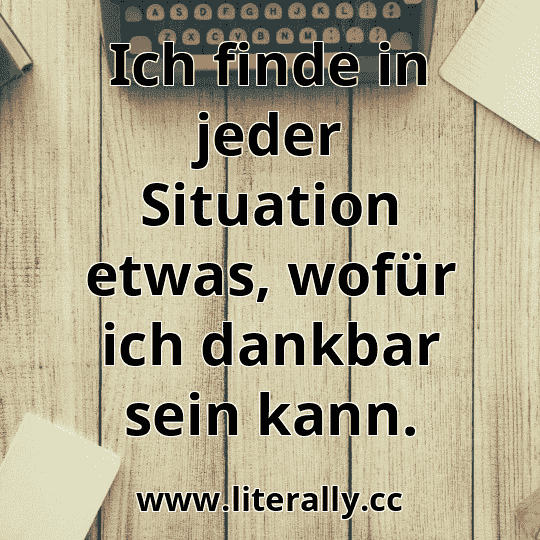 Ich finde in jeder Situation etwas, wofür ich dankbar sein kann.
