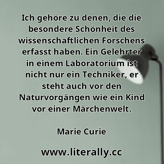 Ich gehöre zu denen, die die besondere Schönheit des wissenschaftlichen Forschens erfasst haben. Ein Gelehrter in einem Laboratorium ist nicht nur ein Techniker, er steht auch vor den Naturvorgängen wie ein Kind vor einer Märchenwelt.
Marie Curie
