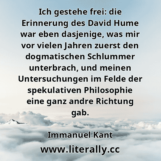 Ich gestehe frei: die Erinnerung des David Hume war eben dasjenige, was mir vor vielen Jahren zuerst den dogmatischen Schlummer unterbrach, und meinen Untersuchungen im Felde der spekulativen Philosophie eine ganz andre Richtung gab.
Immanuel Kant
