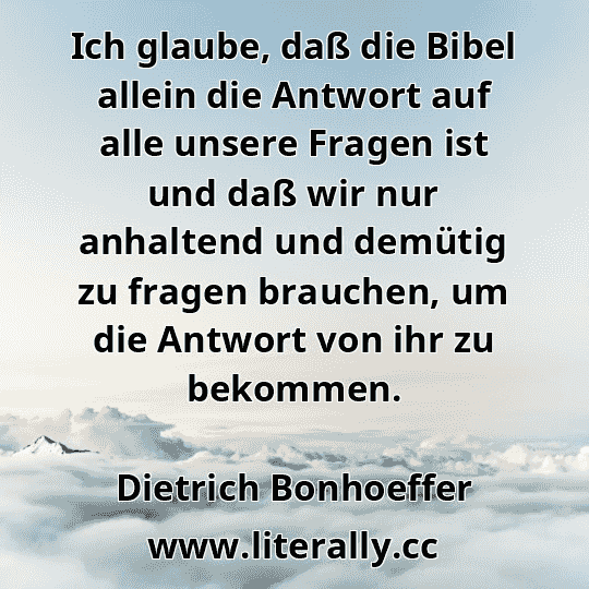 Ich glaube, daß die Bibel allein die Antwort auf alle unsere Fragen ist und daß wir nur anhaltend und demütig zu fragen brauchen, um die Antwort von ihr zu bekommen.
Dietrich Bonhoeffer
