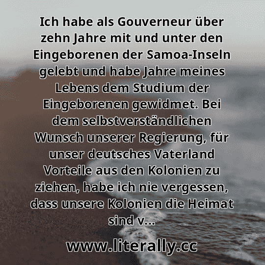 Ich habe als Gouverneur über zehn Jahre mit und unter den Eingeborenen der Samoa-Inseln gelebt und habe Jahre meines Lebens dem Studium der Eingeborenen gewidmet. Bei dem selbstverständlichen Wunsch unserer Regierung, für unser deutsches Vaterland Vorteile aus den Kolonien zu ziehen, habe ich nie vergessen, dass unsere Kolonien die Heimat sind v...