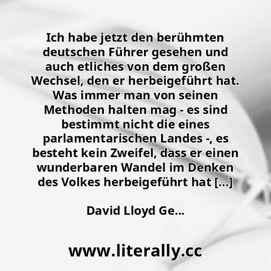 Ich habe jetzt den berühmten deutschen Führer gesehen und auch etliches von dem großen Wechsel, den er herbeigeführt hat. Was immer man von seinen Methoden halten mag - es sind bestimmt nicht die eines parlamentarischen Landes -, es besteht kein Zweifel, dass er einen wunderbaren Wandel im Denken des Volkes herbeigeführt hat [...]
David Lloyd Ge...