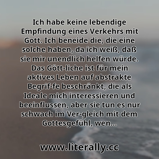 Ich habe keine lebendige Empfindung eines Verkehrs mit Gott. Ich beneide die, die eine solche haben, da ich weiß, daß sie mir unendlich helfen würde. Das Gött­liche ist für mein aktives Leben auf abstrakte Begrif­fe beschränkt, die als Ideale mich interessieren und beeinflussen, aber sie tun es nur schwach im Ver­gleich mit dem Gottesgefühl, wen...