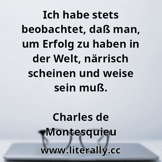 Ich habe stets beobachtet, daß man, um Erfolg zu haben in der Welt, närrisch scheinen und weise sein muß.
Charles de Montesquieu
 Ich habe stets beobachtet, daß man, um Erfolg zu haben in der Welt, närrisch scheinen und weise sein muß.
Charles de Montesquieu