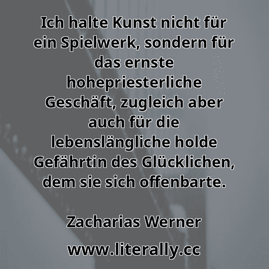Ich halte Kunst nicht für ein Spielwerk, sondern für das ernste hohepriesterliche Geschäft, zugleich aber auch für die lebenslängliche holde Gefährtin des Glücklichen, dem sie sich offenbarte.
Zacharias Werner
