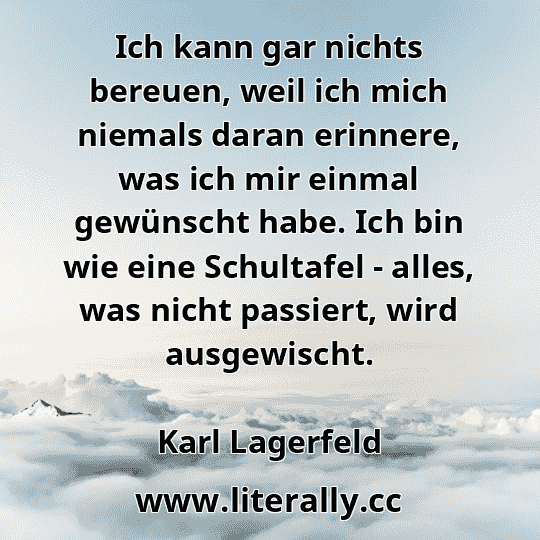 Ich kann gar nichts bereuen, weil ich mich niemals daran erinnere, was ich mir einmal gewünscht habe. Ich bin wie eine Schultafel - alles, was nicht passiert, wird ausgewischt.
Karl Lagerfeld
