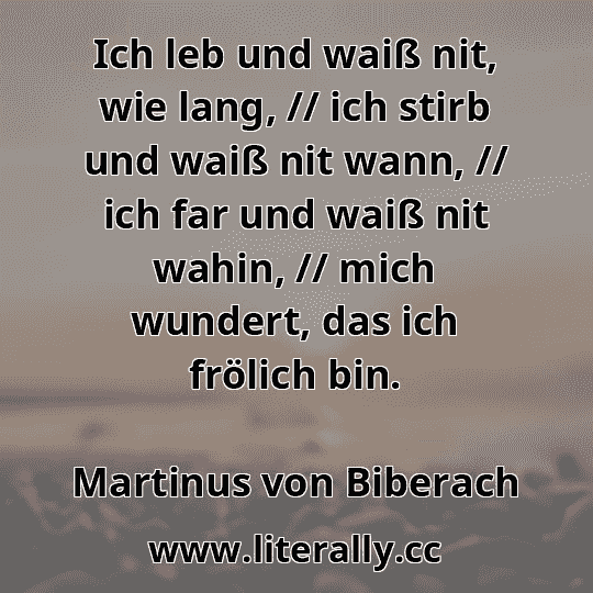 Ich leb und waiß nit, wie lang, // ich stirb und waiß nit wann, // ich far und waiß nit wahin, // mich wundert, das ich frölich bin.
Martinus von Biberach
