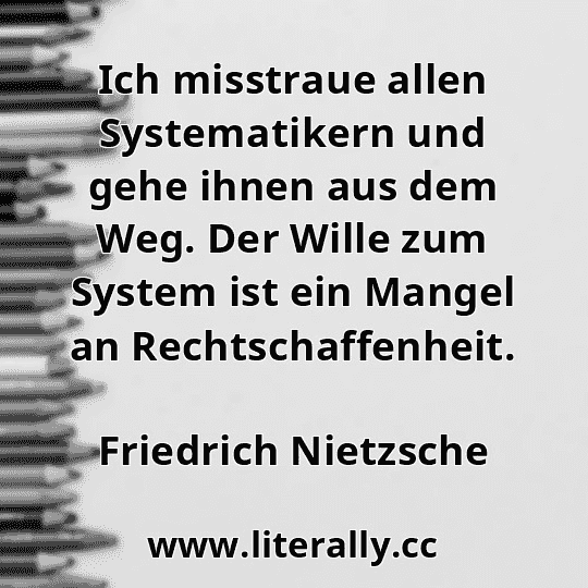 Ich misstraue allen Systematikern und gehe ihnen aus dem Weg. Der Wille zum System ist ein Mangel an Rechtschaffenheit.
Friedrich Nietzsche
