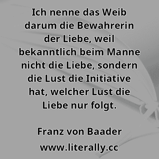 Ich nenne das Weib darum die Bewahrerin der Liebe, weil bekanntlich beim Manne nicht die Liebe, sondern die Lust die Initiative hat, welcher Lust die Liebe nur folgt.
Franz von Baader
