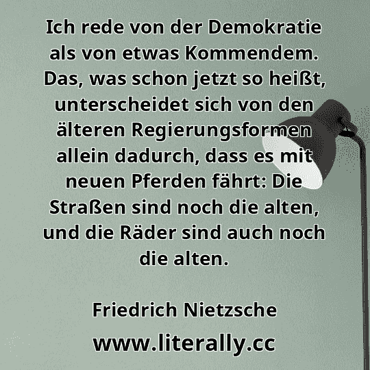 Ich rede von der Demokratie als von etwas Kommendem. Das, was schon jetzt so heißt, unterscheidet sich von den älteren Regierungsformen allein dadurch, dass es mit neuen Pferden fährt: Die Straßen sind noch die alten, und die Räder sind auch noch die alten.
Friedrich Nietzsche
