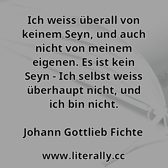 Ich weiss überall von keinem Seyn, und auch nicht von meinem eigenen. Es ist kein Seyn - Ich selbst weiss überhaupt nicht, und ich bin nicht.
Johann Gottlieb Fichte
