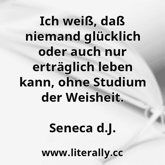 Ich weiß, daß niemand glücklich oder auch nur erträglich leben kann, ohne Studium der Weisheit.
Seneca d.J.
