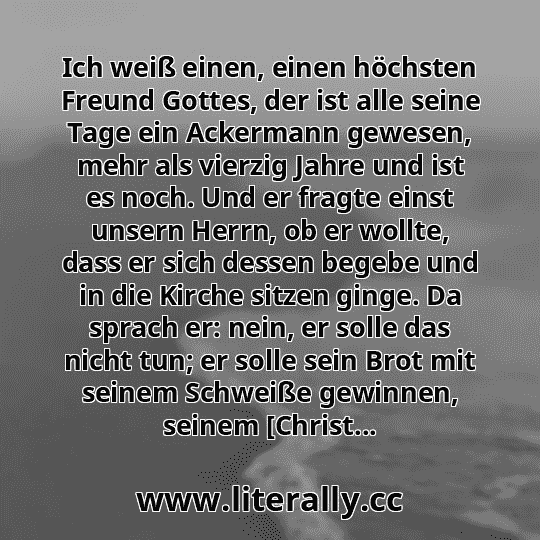 Ich weiß einen, einen höchsten Freund Gottes, der ist alle seine Tage ein Ackermann gewesen, mehr als vierzig Jahre und ist es noch. Und er fragte einst unsern Herrn, ob er wollte, dass er sich dessen begebe und in die Kirche sitzen ginge. Da sprach er: nein, er solle das nicht tun; er solle sein Brot mit seinem Schweiße gewinnen, seinem [Christ...