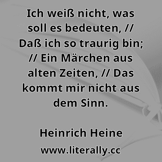 Ich weiß nicht, was soll es bedeuten, // Daß ich so traurig bin; // Ein Märchen aus alten Zeiten, // Das kommt mir nicht aus dem Sinn.
Heinrich Heine
