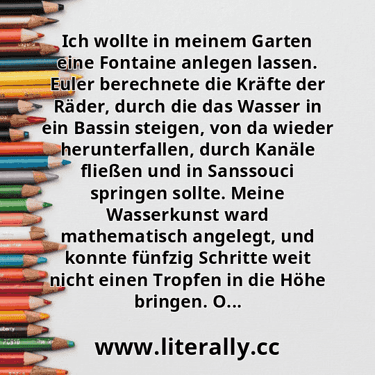 Ich wollte in meinem Garten eine Fontaine anlegen lassen. Euler berechnete die Kräfte der Räder, durch die das Wasser in ein Bassin steigen, von da wieder herunterfallen, durch Kanäle fließen und in Sanssouci springen sollte. Meine Wasserkunst ward mathematisch angelegt, und konnte fünfzig Schritte weit nicht einen Tropfen in die Höhe bringen. O...