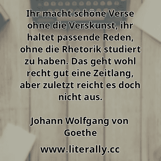 Ihr macht schöne Verse ohne die Verskunst, ihr haltet passende Reden, ohne die Rhetorik studiert zu haben. Das geht wohl recht gut eine Zeitlang, aber zuletzt reicht es doch nicht aus.
Johann Wolfgang von Goethe

