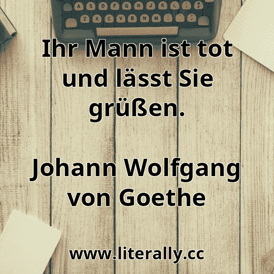 Ihr Mann ist tot und lässt Sie grüßen.
Johann Wolfgang von Goethe
