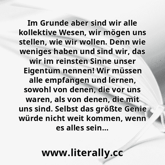 Im Grunde aber sind wir alle kollektive Wesen, wir mögen uns stellen, wie wir wollen. Denn wie weniges haben und sind wir, das wir im reinsten Sinne unser Eigentum nennen! Wir müssen alle empfangen und lernen, sowohl von denen, die vor uns waren, als von denen, die mit uns sind. Selbst das größte Genie würde nicht weit kommen, wenn es alles sein... Im Grunde aber sind wir alle kollektive Wesen, wir mögen uns stellen, wie wir wollen. Denn wie weniges haben und sind wir, das wir im reinsten Sinne unser Eigentum nennen! Wir müssen alle empfangen und lernen, sowohl von denen, die vor uns waren, als von denen, die mit uns sind. Selbst das größte Genie würde nicht weit kommen, wenn es alles sein...