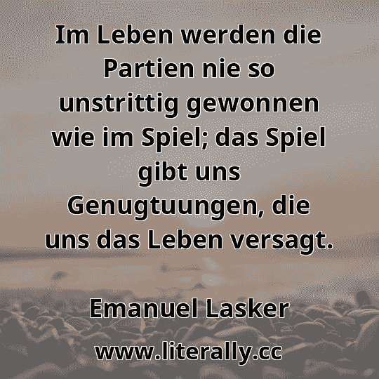Im Leben werden die Partien nie so unstrittig gewonnen wie im Spiel; das Spiel gibt uns Genugtuungen, die uns das Leben versagt.
Emanuel Lasker
