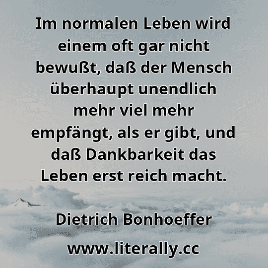 Im normalen Leben wird einem oft gar nicht bewußt, daß der Mensch überhaupt unendlich mehr viel mehr empfängt, als er gibt, und daß Dankbarkeit das Leben erst reich macht.
Dietrich Bonhoeffer
