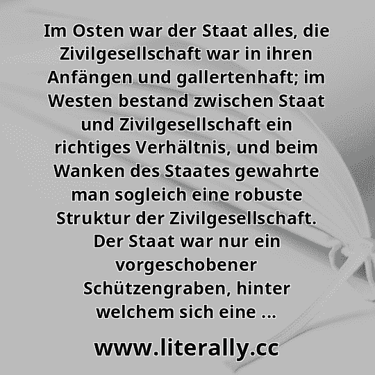 Im Osten war der Staat alles, die Zivilgesellschaft war in ihren Anfängen und gallertenhaft; im Westen bestand zwischen Staat und Zivilgesellschaft ein richtiges Verhältnis, und beim Wanken des Staates gewahrte man sogleich eine robuste Struktur der Zivilgesellschaft. Der Staat war nur ein vorgeschobener Schützengraben, hinter welchem sich eine ...