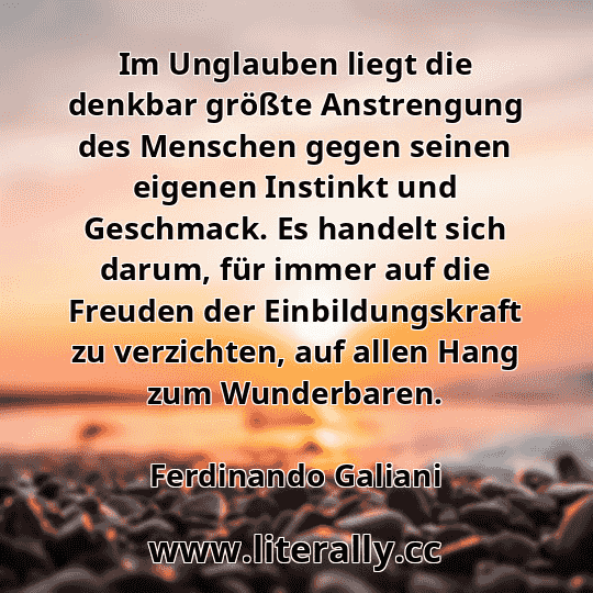 Im Unglauben liegt die denkbar größte Anstrengung des Menschen gegen seinen eigenen Instinkt und Geschmack. Es handelt sich darum, für immer auf die Freuden der Einbildungskraft zu verzichten, auf allen Hang zum Wunderbaren.
Ferdinando Galiani
