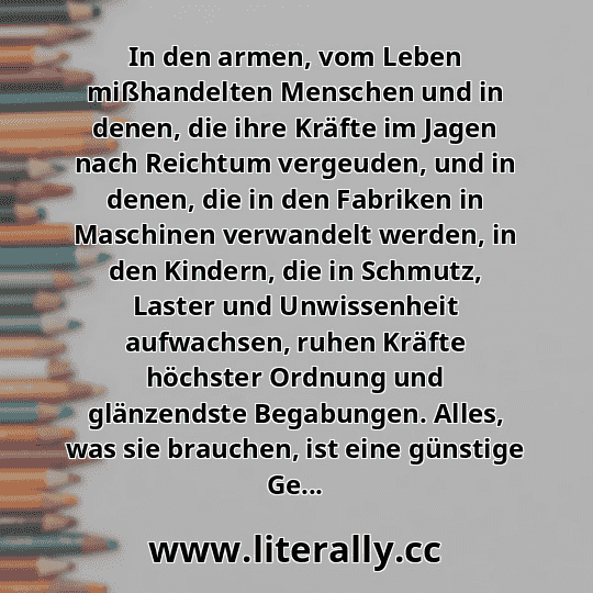 In den armen, vom Leben mißhandelten Menschen und in denen, die ihre Kräfte im Jagen nach Reichtum vergeuden, und in denen, die in den Fabriken in Maschinen verwandelt werden, in den Kindern, die in Schmutz, Laster und Unwissenheit aufwachsen, ruhen Kräfte höchster Ordnung und glänzendste Begabungen. Alles, was sie brauchen, ist eine günstige Ge...