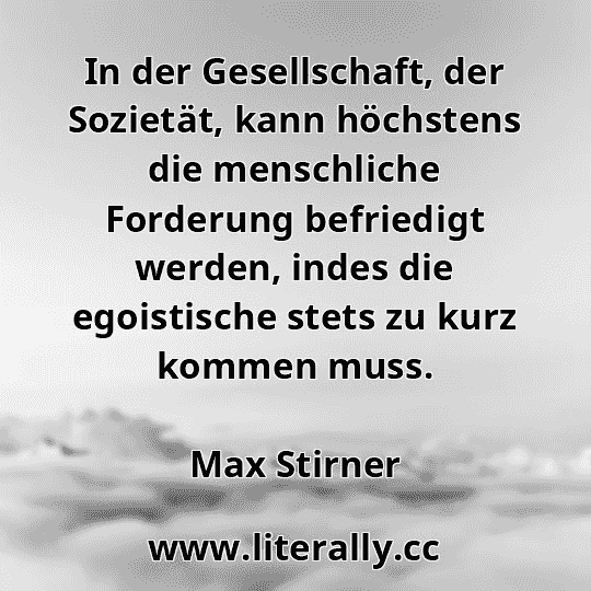 In der Gesellschaft, der Sozietät, kann höchstens die menschliche Forderung befriedigt werden, indes die egoistische stets zu kurz kommen muss.
Max Stirner
