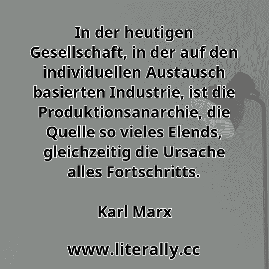 In der heutigen Gesellschaft, in der auf den individuellen Austausch basierten Industrie, ist die Produktionsanarchie, die Quelle so vieles Elends, gleichzeitig die Ursache alles Fortschritts.
Karl Marx
