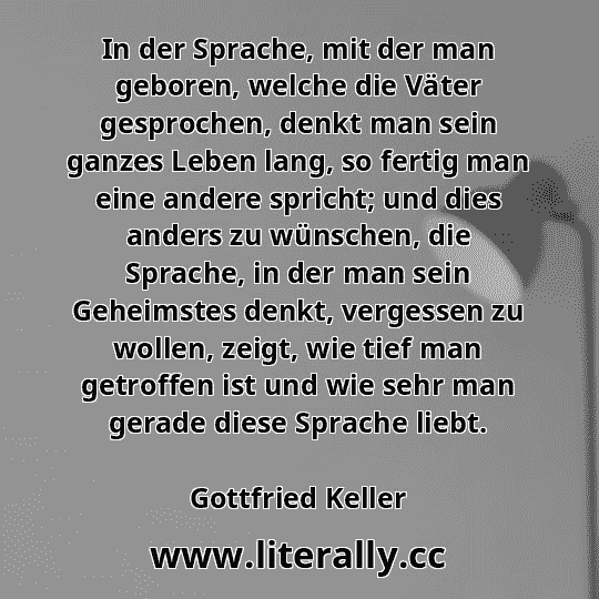 In der Sprache, mit der man geboren, welche die Väter gesprochen, denkt man sein ganzes Leben lang, so fertig man eine andere spricht; und dies anders zu wünschen, die Sprache, in der man sein Geheimstes denkt, vergessen zu wollen, zeigt, wie tief man getroffen ist und wie sehr man gerade diese Sprache liebt.
Gottfried Keller
 In der Sprache, mit der man geboren, welche die Väter gesprochen, denkt man sein ganzes Leben lang, so fertig man eine andere spricht; und dies anders zu wünschen, die Sprache, in der man sein Geheimstes denkt, vergessen zu wollen, zeigt, wie tief man getroffen ist und wie sehr man gerade diese Sprache liebt.
Gottfried Keller