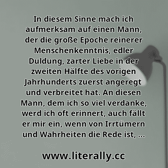 In diesem Sinne mach ich aufmerksam auf einen Mann, der die große Epoche reinerer Menschenkenntnis, edler Duldung, zarter Liebe in der zweiten Hälfte des vorigen Jahrhunderts zuerst angeregt und verbreitet hat. An diesen Mann, dem ich so viel verdanke, werd ich oft erinnert, auch fällt er mir ein, wenn von Irrtümern und Wahrheiten die Rede ist, ...