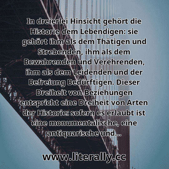 In dreierlei Hinsicht gehört die Historie dem Lebendigen: sie gehört ihm als dem Thätigen und Strebenden, ihm als dem Bewahrenden und Verehrenden, ihm als dem Leidenden und der Befreiung Bedürftigen. Dieser Dreiheit von Beziehungen entspricht eine Dreiheit von Arten der Historie: sofern es erlaubt ist eine monumentalische, eine antiquarische und... In dreierlei Hinsicht gehört die Historie dem Lebendigen: sie gehört ihm als dem Thätigen und Strebenden, ihm als dem Bewahrenden und Verehrenden, ihm als dem Leidenden und der Befreiung Bedürftigen. Dieser Dreiheit von Beziehungen entspricht eine Dreiheit von Arten der Historie: sofern es erlaubt ist eine monumentalische, eine antiquarische und...
