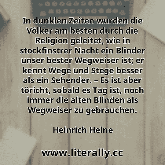 In dunklen Zeiten wurden die Völker am besten durch die Religion geleitet, wie in stockfinstrer Nacht ein Blinder unser bester Wegweiser ist; er kennt Wege und Stege besser als ein Sehender. – Es ist aber töricht, sobald es Tag ist, noch immer die alten Blinden als Wegweiser zu gebrauchen.
Heinrich Heine
