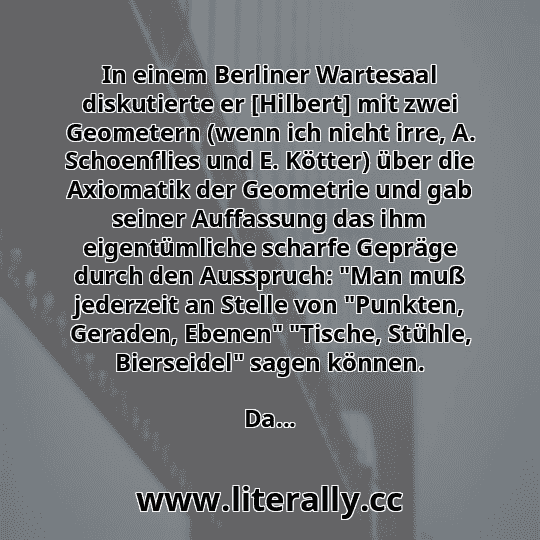 In einem Berliner Wartesaal diskutierte er [Hilbert] mit zwei Geometern (wenn ich nicht irre, A. Schoenflies und E. Kötter) über die Axiomatik der Geometrie und gab seiner Auffassung das ihm eigentümliche scharfe Gepräge durch den Ausspruch: "Man muß jederzeit an Stelle von "Punkten, Geraden, Ebenen" "Tische, Stühle, Bierseidel" sagen können.
Da...
