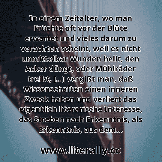 In einem Zeitalter, wo man Früchte oft vor der Blüte erwartet und vieles darum zu verachten scheint, weil es nicht unmittelbar Wunden heilt, den Acker düngt, oder Mühlräder treibt, […] vergißt man, daß Wissenschaften einen inneren Zweck haben und verliert das eigentlich literarische Interesse, das Streben nach Erkenntnis, als Erkenntnis, aus dem...