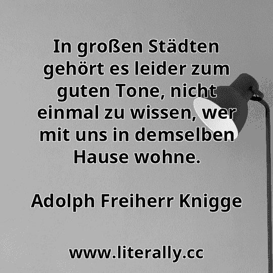In großen Städten gehört es leider zum guten Tone, nicht einmal zu wissen, wer mit uns in demselben Hause wohne.
Adolph Freiherr Knigge

