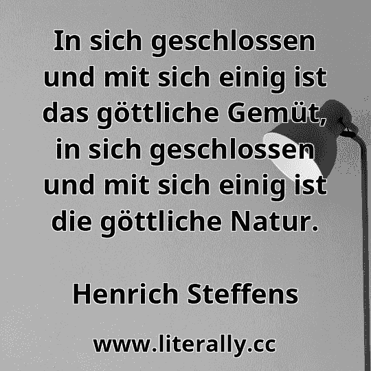 In sich geschlossen und mit sich einig ist das göttliche Gemüt, in sich geschlossen und mit sich einig ist die göttliche Natur.
Henrich Steffens
