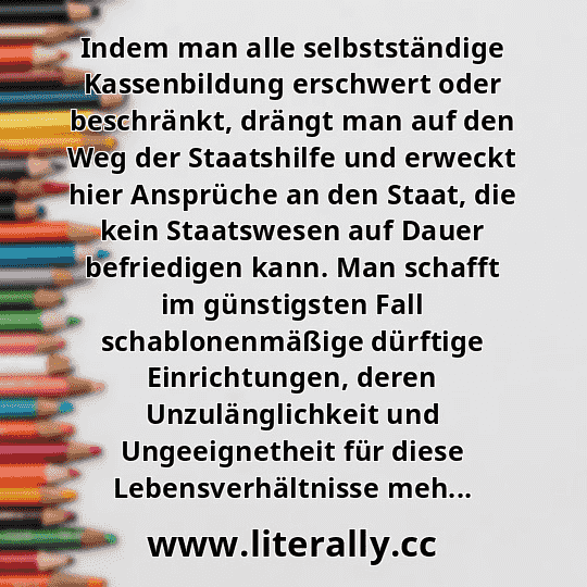 Indem man alle selbstständige Kassenbildung erschwert oder beschränkt, drängt man auf den Weg der Staatshilfe und erweckt hier Ansprüche an den Staat, die kein Staatswesen auf Dauer befriedigen kann. Man schafft im günstigsten Fall schablonenmäßige dürftige Einrichtungen, deren Unzulänglichkeit und Ungeeignetheit für diese Lebensverhältnisse meh...