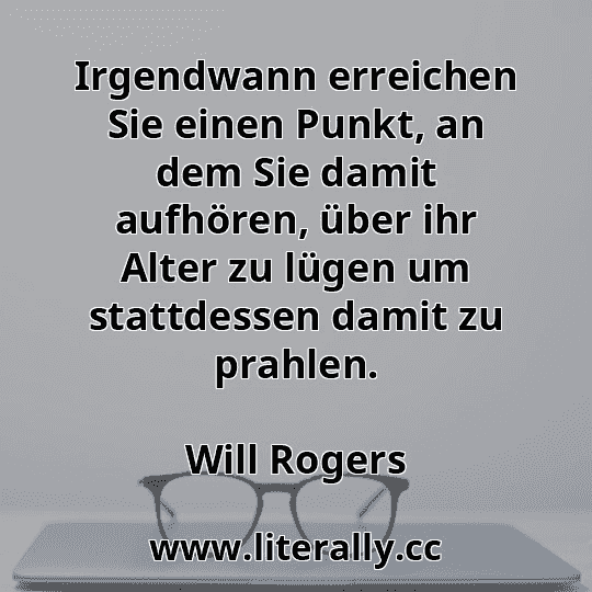 Irgendwann erreichen Sie einen Punkt, an dem Sie damit aufhören, über ihr Alter zu lügen um stattdessen damit zu prahlen.
Will Rogers
Irgendwann erreichen Sie einen Punkt, an dem Sie damit aufhören, über ihr Alter zu lügen um stattdessen damit zu prahlen.
Will Rogers
