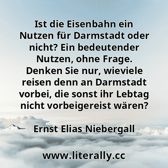 Ist die Eisenbahn ein Nutzen für Darmstadt oder nicht? Ein bedeutender Nutzen, ohne Frage. Denken Sie nur, wieviele reisen denn an Darmstadt vorbei, die sonst ihr Lebtag nicht vorbeigereist wären?
Ernst Elias Niebergall
